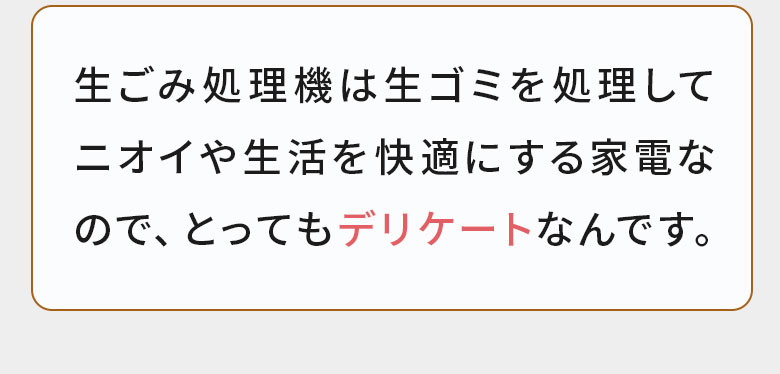 生ごみ処理機は生ごみを処理してニオイや生活を快適にする家電なのでとってもデリケートなんです