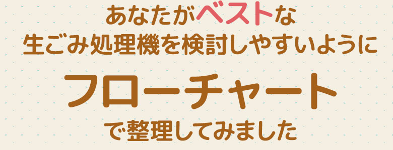 あなたがベストな生ごみ処理機を検討しやすいようにフローチャートで整理してみました