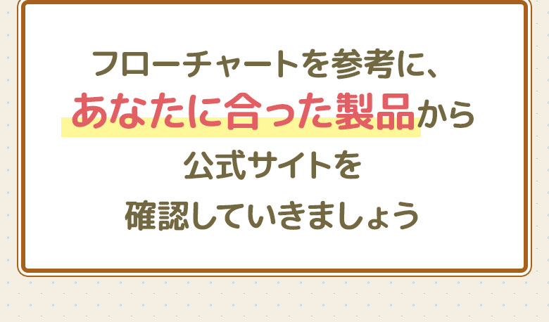フローチャートを参考にあなたに合った製品から公式サイトを確認していきましょう